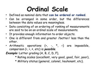Ordinal Scale
• Defined as nominal data that can be ordered or ranked.
• Can be arranged in some order, but the differences
between the data values are meaningless.
• Data consisting of an ordering of ranking of measurements
are said to be on an ordinal scale of measurements.
• It provides enough information to order objects.
• One is different from and greater /better/ less than the
other.
• Arithmetic operations (+, -, *, ÷) are impossible,
comparison (<, >, ≠, etc) is possible.
Example: Letter grading (A, B, C, D, F),
 Rating scales (excellent, very good, good, fair, poor),
 Military status (general, colonel, lieutenant, etc).
 