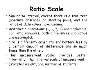 Ratio Scale
• Similar to interval, except there is a true zero
(absolute absence), or starting point, and the
ratios of data values have meaning.
• Arithmetic operations (+, -, *, ÷) are applicable.
For ratio variables, both differences and ratios
are meaningful.
• One is different/larger /taller/ better/ less by
a certain amount of difference and so much
times than the other.
• This measurement scale provides better
information than interval scale of measurement.
• Example : weight, age, number of students.
 