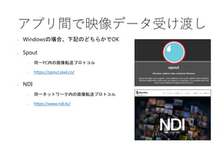 アプリ間で映像データ受け渡し
• Windowsの場合、下記のどちらかでOK
• Spout
• 同一PC内の画像転送プロトコル
• https://spout.zeal.co/
• NDI
• 同一ネットワーク内の画像転送プロトコル
• https://www.ndi.tv/
 