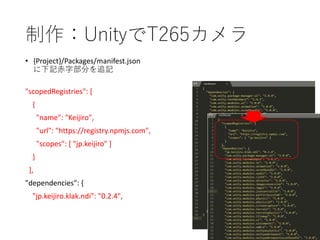制作：UnityでT265カメラ
• {Project}/Packages/manifest.json
に下記赤字部分を追記
"scopedRegistries": [
{
"name": "Keijiro",
"url": "https://registry.npmjs.com",
"scopes": [ "jp.keijiro" ]
}
],
"dependencies": {
"jp.keijiro.klak.ndi": "0.2.4",
 