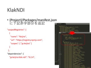 KlakNDI
• {Project}/Packages/manifest.json
に下記赤字部分を追記
"scopedRegistries": [
{
"name": "Keijiro",
"url": "https://registry.npmjs.com",
"scopes": [ "jp.keijiro" ]
}
],
"dependencies": {
"jp.keijiro.klak.ndi": "0.2.4",
 