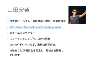 山田宏道
• 株式会社トルクス（島根県奥出雲町）代表取締役
• https://www.facebook.com/hiromichi.yamada
• 元ゲームプログラマー
• スマートフォンアプリ、VR/AR開発
• VR/ARやドローンなど、最新技術が好き。
• 地域おこしXR研究会を発足し、勉強会を開催し
ています！
 