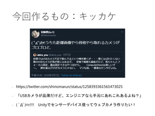 今回作るもの：キッカケ
• https://twitter.com/shinomarun/status/1258393361561473025
• 「USBカメラが品薄だけど、エンジニアなら手元にあれこれあるよね？」
• ( ﾟДﾟ)ﾊｯ!!!! Unityでセンサーデバイス使ってウェブカメラ作りたい！
 