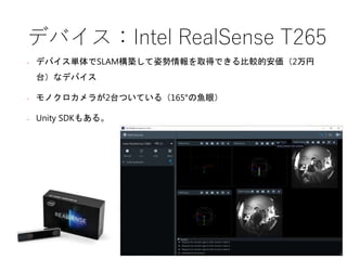 デバイス：Intel RealSense T265
• デバイス単体でSLAM構築して姿勢情報を取得できる比較的安価（2万円
台）なデバイス
• モノクロカメラが2台ついている（165°の魚眼）
• Unity SDKもある。
 