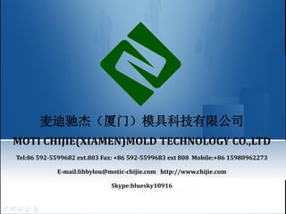 麦迪驰杰（厦门）模具科技有限公司
MOTI CHIJIE(XIAMEN)MOLD TECHNOLOGY CO.,LTD
Tel:86 592-5599682 ext.803 Fax: +86 592-5599683 ext 808 Mobile:+86 15980962273
E-mail:libbylou@motic-chijie.com http://www.chijie.com
Skype:bluesky10916
 