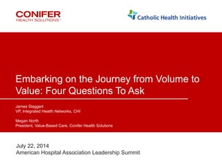 1 ©2014 Conifer Health Solutions, LLC. All Rights Reserved.
Embarking on the Journey from Volume to
Value: Four Questions To Ask
James Slaggert
VP, Integrated Health Networks, CHI
Megan North
President, Value-Based Care, Conifer Health Solutions
July 22, 2014
American Hospital Association Leadership Summit
 