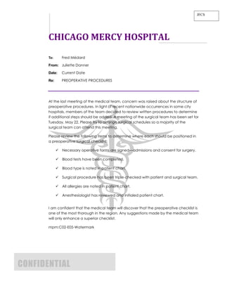 JFCS




       CHICAGO MERCY HOSPITAL
       To:       Fred Médard

       From: Juliette Danner

       Date:     Current Date

       Re:       PREOPERATIVE PROCEDURES




       At the last meeting of the medical team, concern was raised about the structure of
       preoperative procedures. In light of recent nationwide occurrences in some city
       hospitals, members of the team decided to review written procedures to determine
       if additional steps should be added. A meeting of the surgical team has been set for
       Tuesday, May 22. Please try to arrange surgical schedules so a majority of the
       surgical team can attend this meeting.

       Please review the following items to determine where each should be positioned in
       a preoperative surgical checklist:

                Necessary operative forms are signed—admissions and consent for surgery.

                Blood tests have been completed.

                Blood type is noted in patient chart.

                Surgical procedure has been triple-checked with patient and surgical team.

                All allergies are noted in patient chart.

                Anesthesiologist has reviewed and initialed patient chart.


       I am confident that the medical team will discover that the preoperative checklist is
       one of the most thorough in the region. Any suggestions made by the medical team
       will only enhance a superior checklist.

       mpm:C02-E05-Watermark




CONFIDENTIAL
 