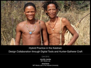 CHI 2015

Hybrid Practice in the Kalahari: 

Design Collaboration through Digital Tools and Hunter-Gatherer Craft
Jennifer Jacobs
MIT Media Lab
Amit Zoran
MIT Media Lab & The Hebrew University
 