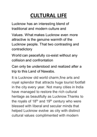 CULTURAL LIFE
Lucknow has an interesting blend of
traditional and modern culture and
Values. What makes Lucknow even more
attractive is the genuine warmth of the
Lucknow people. That two contrasting and
contradictory
World can peacefully co-exist without any
collision and confrontation
Can only be understood and realized after a
trip to this Land of Nawabs.
It is Lucknow old world charm,fine arts and
royal splendor that attracts huge tourist footfall
in the city every year. Not many cities in India
have managed to restore the rich cultural
heritage as beautifully as Lucknow.Thanks to
the royals of 18th
and 19th
century who were
blessed with liberal and secular minds that
helped Lucknow evolve as city with distinct
cultural values complimented with modern
 