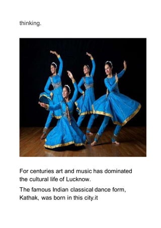 thinking.
For centuries art and music has dominated
the cultural life of Lucknow.
The famous Indian classical dance form,
Kathak, was born in this city.it
 