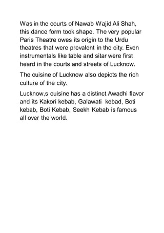Was in the courts of Nawab Wajid Ali Shah,
this dance form took shape. The very popular
Paris Theatre owes its origin to the Urdu
theatres that were prevalent in the city. Even
instrumentals like table and sitar were first
heard in the courts and streets of Lucknow.
The cuisine of Lucknow also depicts the rich
culture of the city.
Lucknow,s cuisine has a distinct Awadhi flavor
and its Kakori kebab, Galawati kebad, Boti
kebab, Boti Kebab, Seekh Kebab is famous
all over the world.
 