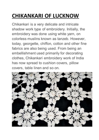CHIKANKARI OF LUCKNOW
Chikankari is a very delicate and intricate
shadow work type of embroidery. Initially, the
embroidery was done using white yarn, on
colorless muslins known as tanzeb. However,
today, georgette, chiffon, cotton and other fine
fabrics are also being used. From being an
embellishment used primarily for decorating
clothes, Chikankari embroidery work of India
has now spread to cushion covers, pillow
covers, table linen and so on.
 