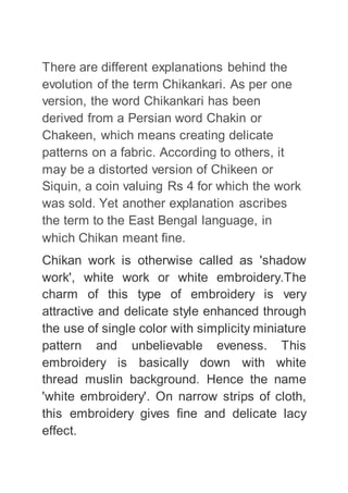 There are different explanations behind the
evolution of the term Chikankari. As per one
version, the word Chikankari has been
derived from a Persian word Chakin or
Chakeen, which means creating delicate
patterns on a fabric. According to others, it
may be a distorted version of Chikeen or
Siquin, a coin valuing Rs 4 for which the work
was sold. Yet another explanation ascribes
the term to the East Bengal language, in
which Chikan meant fine.
Chikan work is otherwise called as 'shadow
work', white work or white embroidery.The
charm of this type of embroidery is very
attractive and delicate style enhanced through
the use of single color with simplicity miniature
pattern and unbelievable eveness. This
embroidery is basically down with white
thread muslin background. Hence the name
'white embroidery'. On narrow strips of cloth,
this embroidery gives fine and delicate lacy
effect.
 