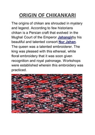 ORIGIN OF CHIKANKARI
The origins of chikan are shrouded in mystery
and legend. According to few historians
chikan is a Persian craft that evolved in the
Mughal Court of the Emperor Jahangirby his
beautiful and talented consort Nur Jahan.
The queen was a talented embroiderer. The
king was pleased with this ethereal, white
floral embroidery that it was soon given
recognition and royal patronage. Workshops
were established wherein this embroidery was
practiced.
 