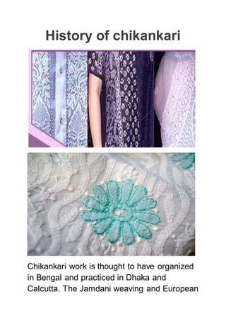 History of chikankari
Chikankari work is thought to have organized
in Bengal and practiced in Dhaka and
Calcutta. The Jamdani weaving and European
 