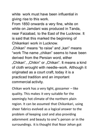 white work must have been influential in
giving rise to this work.
From 1850 onwards a very fine, white on
white on Jamdani was produced in Tanda,
near Faizabad, to the East of the Lucknow. It
is said that this marked the beginning of
Chikankari work in Lucknow.
„Chikan‟ means “to raise” and „kari‟ means
“work The name „chikan‟ seems to have been
derived from the Persian word, either
„Chikan‟, „Chikin‟ or „Chikan‟. It means a kind
of cloth wrought with needle–work. Although it
originated as a court craft, today it is a
practiced tradition and an important
commercial activity.
Chikan work has a very light, gossamer – like
quality. This makes it very suitable for the
seemingly hot climate of the northern plain
region. It can be assumed that Chikankari, using
sheer fabrics evolved as a logical answer to the
problem of keeping cool and also providing
adornment and beauty to one‟s person or in the
surroundings. it is thought that Noor Jehan got
 