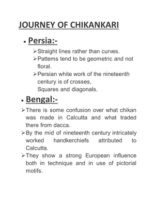 JOURNEY OF CHIKANKARI
 Persia:-
Straight lines rather than curves.
Pattems tend to be geometric and not
floral.
Persian white work of the nineteenth
century is of crosses,
Squares and diagonals.
 Bengal:-
There is some confusion over what chikan
was made in Calcutta and what traded
there from dacca.
By the mid of nineteenth century intricately
worked handkerchiefs attributed to
Calcutta.
They show a strong European influence
both in technique and in use of pictorial
motifs.
 