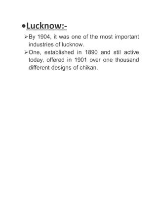 Lucknow:-
By 1904, it was one of the most important
industries of lucknow.
One, established in 1890 and stil active
today, offered in 1901 over one thousand
different designs of chikan.
 