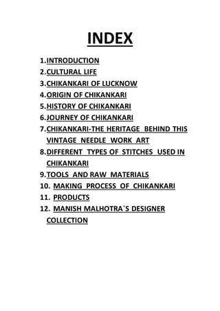 INDEX
1.INTRODUCTION
2.CULTURAL LIFE
3.CHIKANKARI OF LUCKNOW
4.ORIGIN OF CHIKANKARI
5.HISTORY OF CHIKANKARI
6.JOURNEY OF CHIKANKARI
7.CHIKANKARI-THE HERITAGE BEHIND THIS
VINTAGE NEEDLE WORK ART
8.DIFFERENT TYPES OF STITCHES USED IN
CHIKANKARI
9.TOOLS AND RAW MATERIALS
10. MAKING PROCESS OF CHIKANKARI
11. PRODUCTS
12. MANISH MALHOTRA`S DESIGNER
COLLECTION
 