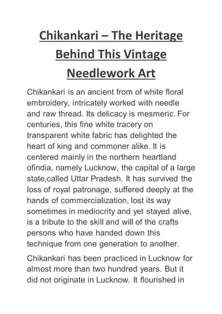 Chikankari – The Heritage
Behind This Vintage
Needlework Art
Chikankari is an ancient from of white floral
embroidery, intricately worked with needle
and raw thread. Its delicacy is mesmeric. For
centuries, this fine white tracery on
transparent white fabric has delighted the
heart of king and commoner alike. It is
centered mainly in the northern heartland
ofindia, namely Lucknow, the capital of a large
state,called Uttar Pradesh. It has survived the
loss of royal patronage, suffered deeply at the
hands of commercialization, lost its way
sometimes in mediocrity and yet stayed alive,
is a tribute to the skill and will of the crafts
persons who have handed down this
technique from one generation to another.
Chikankari has been practiced in Lucknow for
almost more than two hundred years. But it
did not originate in Lucknow. It flourished in
 