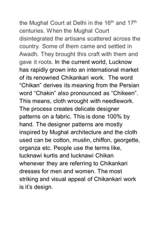 the Mughal Court at Delhi in the 16th
and 17th
centuries. When the Mughal Court
disintegrated the artisans scattered across the
country. Some of them came and settled in
Awadh. They brought this craft with them and
gave it roots. In the current world, Lucknow
has rapidly grown into an international market
of its renowned Chikankari work. The word
“Chikan” derives its meaning from the Persian
word “Chakin” also pronounced as “Chikeen”.
This means, cloth wrought with needlework.
The process creates delicate designer
patterns on a fabric. This is done 100% by
hand. The designer patterns are mostly
inspired by Mughal architecture and the cloth
used can be cotton, muslin, chiffon, georgette,
organza etc. People use the terms like,
lucknawi kurtis and lucknawi Chikan
whenever they are referring to Chikankari
dresses for men and women. The most
striking and visual appeal of Chikankari work
is it’s design.
 
