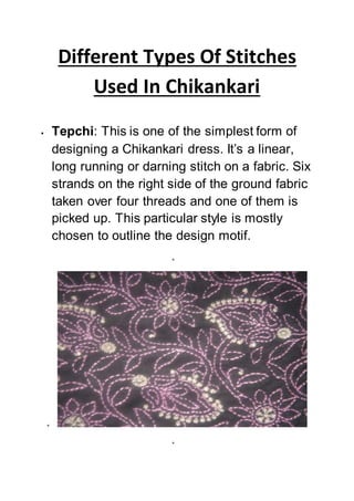 Different Types Of Stitches
Used In Chikankari
 Tepchi: This is one of the simplest form of
designing a Chikankari dress. It’s a linear,
long running or darning stitch on a fabric. Six
strands on the right side of the ground fabric
taken over four threads and one of them is
picked up. This particular style is mostly
chosen to outline the design motif.



 