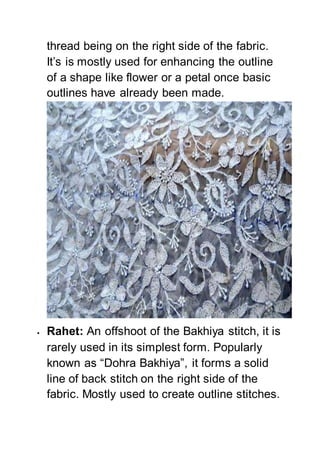 thread being on the right side of the fabric.
It’s is mostly used for enhancing the outline
of a shape like flower or a petal once basic
outlines have already been made.
 Rahet: An offshoot of the Bakhiya stitch, it is
rarely used in its simplest form. Popularly
known as “Dohra Bakhiya”, it forms a solid
line of back stitch on the right side of the
fabric. Mostly used to create outline stitches.
 