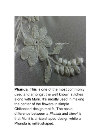  Phanda: This is one of the most commonly
used and amongst the well known stitches
along with Murri. It’s mostly used in making
the center of the flowers in simple
Chikankari design motifs. The basic
difference between a Phanda and Murri is
that Murri is a rice shaped design while a
Phanda is millet shaped.
 