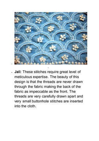 

 Jali: These stitches require great level of
meticulous expertise. The beauty of this
design is that the threads are never drawn
through the fabric making the back of the
fabric as impeccable as the front. The
threads are very carefully drawn apart and
very small buttonhole stitches are inserted
into the cloth.
 