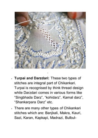 

 Turpai and Darzdari: These two types of
stitches are integral part of Chikankari.
Turpai is recognised by think thread design
while Darzdari comes in various forms like
“Singbhada Darz”, “kohidarz”, Kamal darz”,
“Shankarpara Darz” etc.
 There are many other types of Chikankari
stitches which are: Banjkali, Makra, Kauri,
Sazi, Karan, Kapkapi, Madrazi, Bulbul-
 