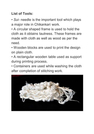 List of Tools:
• Sui- needle is the important tool which plays
a major role in Chikankari work.
• A circular shaped frame is used to hold the
cloth as it obtains tautness. These frames are
made with cloth as well as wood as per the
need.
• Wooden blocks are used to print the design
on plain cloth.
• A rectangular wooden table used as support
during printing process.
• Containers are used while washing the cloth
after completion of stitching work.
 