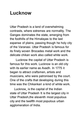 Lucknow
Uttar Pradesh is a land of overwhelming
contrasts, where extremes are normality. The
Ganges dominates the state, emerging from
the foothills of the Himalayas to the last
expanse of plains, passing though he holy city
of the Varanasi. Uttar Pradesh is famous for
its finely woven Brocades metal work and the
delicate chikan work also called white work.
Lucknow the capital of Uttar Pradesh is
famous for this work. Lucknow is an old city
with its earlier name as Avadh. In 1775 it
began to attract craftsmen, artists and
musicians, who were patronised by the court.
One of the crafts that developing during this
time was the Chikankari a kind of white work.
Lucknow is the capital of the Indian
state of Uttar Pradesh .
It is the largest city in
Uttar Pradesh,the eleventh most populous
city and the twelfth most populous urban
agglomeration of India.
 