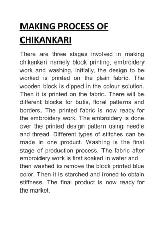 MAKING PROCESS OF
CHIKANKARI
There are three stages involved in making
chikankari namely block printing, embroidery
work and washing. Initially, the design to be
worked is printed on the plain fabric. The
wooden block is dipped in the colour solution.
Then it is printed on the fabric. There will be
different blocks for butis, floral patterns and
borders. The printed fabric is now ready for
the embroidery work. The embroidery is done
over the printed design pattern using needle
and thread. Different types of stitches can be
made in one product. Washing is the final
stage of production process. The fabric after
embroidery work is first soaked in water and
then washed to remove the block printed blue
color. Then it is starched and ironed to obtain
stiffness. The final product is now ready for
the market.
 