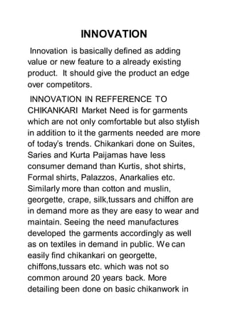 INNOVATION
Innovation is basically defined as adding
value or new feature to a already existing
product. It should give the product an edge
over competitors.
INNOVATION IN REFFERENCE TO
CHIKANKARI Market Need is for garments
which are not only comfortable but also stylish
in addition to it the garments needed are more
of today’s trends. Chikankari done on Suites,
Saries and Kurta Paijamas have less
consumer demand than Kurtis, shot shirts,
Formal shirts, Palazzos, Anarkalies etc.
Similarly more than cotton and muslin,
georgette, crape, silk,tussars and chiffon are
in demand more as they are easy to wear and
maintain. Seeing the need manufactures
developed the garments accordingly as well
as on textiles in demand in public. We can
easily find chikankari on georgette,
chiffons,tussars etc. which was not so
common around 20 years back. More
detailing been done on basic chikanwork in
 