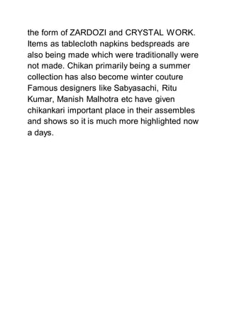 the form of ZARDOZI and CRYSTAL WORK.
Items as tablecloth napkins bedspreads are
also being made which were traditionally were
not made. Chikan primarily being a summer
collection has also become winter couture
Famous designers like Sabyasachi, Ritu
Kumar, Manish Malhotra etc have given
chikankari important place in their assembles
and shows so it is much more highlighted now
a days.
 