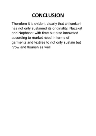 CONCLUSION
Therefore it is evident clearly that chikankari
has not only sustained its originality, Nazakat
and Naphasat with time but also innovated
according to market need in terms of
garments and textiles to not only sustain but
grow and flourish as well.
 