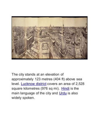 The city stands at an elevation of
approximately 123 metres (404 ft) above sea
level. Lucknow district covers an area of 2,528
square kilometres (976 sq mi). Hindi is the
main language of the city and Urdu is also
widely spoken.
 