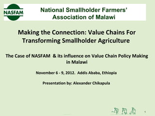 National Smallholder Farmers’
                   Association of Malawi

     Making the Connection: Value Chains For
      Transforming Smallholder Agriculture

The Case of NASFAM & its influence on Value Chain Policy Making
                          in Malawi

             November 6 - 9, 2012. Addis Ababa, Ethiopia

                Presentation by: Alexander Chikapula




                                                             1
 