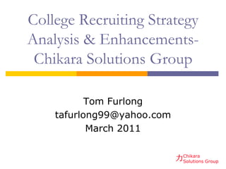 College Recruiting Strategy
Analysis & Enhancements-
 Chikara Solutions Group

           Tom Furlong
    tafurlong99@yahoo.com
           March 2011


                            力Chikara Group
                             Solutions
 