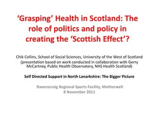 ‘Grasping’ Health in Scotland: The
   role of politics and policy in
  creating the ‘Scottish Effect’?
Chik Collins, School of Social Sciences, University of the West of Scotland
  (presentation based on work conducted in collaboration with Gerry
      McCartney, Public Health Observatory, NHS Health Scotland)

    Self Directed Support in North Lanarkshire: The Bigger Picture

            Ravenscraig Regional Sports Facility, Motherwell
                          8 November 2011
 