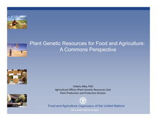 Plant Genetic Resources for Food and Agriculture:
             A Commons Perspective




                             Chikelu Mba, PhD
            Agricultural Officer (Plant Genetic Resources Use)
                Plant Production and Protection Division 



       Food and Agriculture Organization of the United Nations
       Plant Production and a world without hunger
                         for Protection Division
 