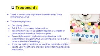 ❏ Treatment :
➢ There is no vaccine to prevent or medicine to treat
chikungunya virus.
➢ Treat the symptoms:
● Get plenty of rest.
● Drink fluids to prevent dehydration.
● Take medicine such as acetaminophen (Tylenol®) or
paracetamol to reduce fever and pain.
● Do not take aspirin and other non-steroidal anti-
inflammatory drugs (NSAIDS until dengue is ruled out to
reduce the risk of bleeding).
● If you are taking medicine for another medical condition,
talk to your healthcare provider before taking additional
medication.
 
