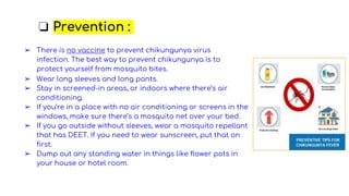 ❏ Prevention :
➢ There is no vaccine to prevent chikungunya virus
infection. The best way to prevent chikungunya is to
protect yourself from mosquito bites.
➢ Wear long sleeves and long pants.
➢ Stay in screened-in areas, or indoors where there’s air
conditioning.
➢ If you’re in a place with no air conditioning or screens in the
windows, make sure there’s a mosquito net over your bed.
➢ If you go outside without sleeves, wear a mosquito repellant
that has DEET. If you need to wear sunscreen, put that on
first.
➢ Dump out any standing water in things like flower pots in
your house or hotel room.
 