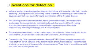 ❏ inventions for detection :
➢ Indian scientists have developed a biosensor technique which can be potentially help in
detecting Chikungunya virus. According to the scientists, the technique can be used to
develop a point of care device for rapid identification of the dreaded disease.
➢ This technique is based on molybdenum disulphide nanosheets. The researchers
synthesized the nanosheets by chemical route and characterized them by using
scanning electron microscopy, transmission electron microscopy, UV-visible
spectroscopy, Raman spectroscopy and X-ray Diffraction.
➢ This study has been jointly carried out by researchers of Amity University, Noida, Jamia
Millia Islamia University, Delhi and Maharishi Dayanand University, Rohtak.
➢ Conventionally, Chikungunya is detected through RT-PCR (Real-time polymerase chain
reaction) from serum samples or by determination of serum antibodies. These methods
are time consuming and the procedure is cumbersome. Thus, there is a need for a rapid
and point-of-care diagnostic tool.
 