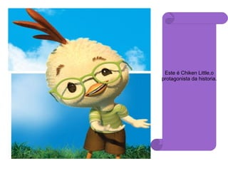 Este é Chiken Little,o protagonista da historia. 