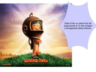 Este é Pez un peixe fora da auga tamen é un dos amigos e protaginista desta historia. 