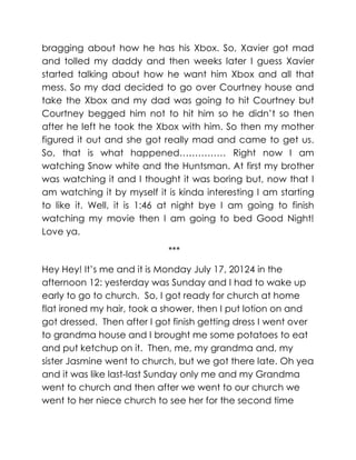 bragging about how he has his Xbox. So, Xavier got mad
and tolled my daddy and then weeks later I guess Xavier
started talking about how he want him Xbox and all that
mess. So my dad decided to go over Courtney house and
take the Xbox and my dad was going to hit Courtney but
Courtney begged him not to hit him so he didn’t so then
after he left he took the Xbox with him. So then my mother
figured it out and she got really mad and came to get us.
So, that is what happened…………… Right now I am
watching Snow white and the Huntsman. At first my brother
was watching it and I thought it was boring but, now that I
am watching it by myself it is kinda interesting I am starting
to like it. Well, it is 1:46 at night bye I am going to finish
watching my movie then I am going to bed Good Night!
Love ya.

                            ***

Hey Hey! It’s me and it is Monday July 17, 20124 in the
afternoon 12: yesterday was Sunday and I had to wake up
early to go to church. So, I got ready for church at home
flat ironed my hair, took a shower, then I put lotion on and
got dressed. Then after I got finish getting dress I went over
to grandma house and I brought me some potatoes to eat
and put ketchup on it. Then, me, my grandma and, my
sister Jasmine went to church, but we got there late. Oh yea
and it was like last-last Sunday only me and my Grandma
went to church and then after we went to our church we
went to her niece church to see her for the second time
 