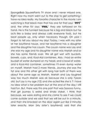 SpongeBob SquarePants TV show and I never missed one.
Right now my mom went out to the stop to get something I
have no idea really. My favorite character in the movie I am
watching is that black man that has one fist that says “pity”
and, the other fist says “fool” they are tattooed on his
hand. He is the funniest because he is big and black but he
acts like a baby and always calls everyone fools, but he
beat people up, only when necessary though. Oh yea! I
forgot to tell you about my day! Today, I was with my sister
at her boyfriend house, and her boyfriend has a daughter
and the daughter has cousin. The cousin name was Lay and
she was my age and his daughter name was Mariah and so
she has some friends over. We all got wet with buckets,
bowels, cups, and, Kool-Aid containers. Also, I had an entire
bucket of water dumped on my head, and a bowl of water,
and a Kool-Aid container, sometimes I’ll even dump water
on myself. Mariah had 2 more friends, Journey she was the
fat one and this other girl with long hair both of them was
about the same age as Mariah. Mariah and Lay laughed
way too much Mariah was ok because she is only 7years
old, but Lay is my age (12) and she acted like she is 7 I have
no idea what is her problem but at the end of the day I still
had fun. But, there was this one part that was Sooooo funny,
that girl journey is weird and kinda stoker. I think that
because, we were eating and she came to see if we could
come outside and we said that we will be out in a minute,
and then she knocked on the door again just like 2 minutes
later exactly. Man (My sister’s boyfriend) said that she
 