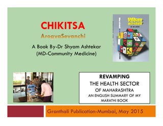 A Book By-Dr Shyam Ashtekar
(MD-Community Medicine)
CHIKITSACHIKITSA
REVAMPING
THE HEALTH SECTOR
OF MAHARASHTRA
AN ENGLISH SUMMARY OF MY
MARATHI BOOK
Granthali Publication-Mumbai, May 2015
 