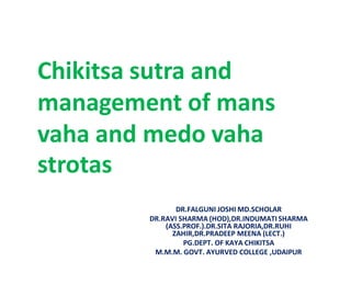 DR.FALGUNI JOSHI MD.SCHOLAR
DR.RAVI SHARMA (HOD),DR.INDUMATI SHARMA
(ASS.PROF.).DR.SITA RAJORIA,DR.RUHI
ZAHIR,DR.PRADEEP MEENA (LECT.)
PG.DEPT. OF KAYA CHIKITSA
M.M.M. GOVT. AYURVED COLLEGE ,UDAIPUR
Chikitsa sutra and
management of mans
vaha and medo vaha
strotas
 